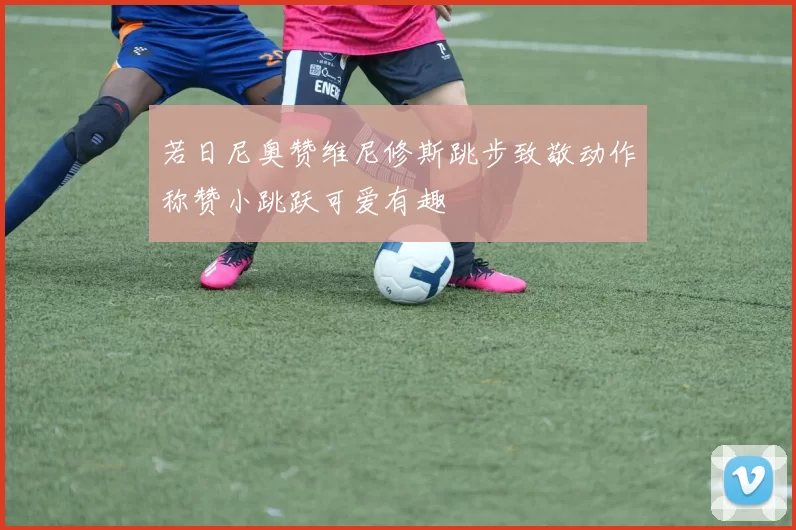 若日尼奥赞维尼修斯跳步致敬动作称赞小跳跃可爱有趣