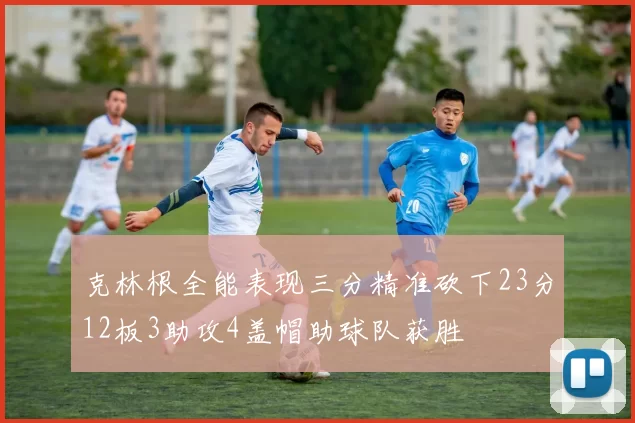克林根全能表现三分精准砍下23分12板3助攻4盖帽助球队获胜