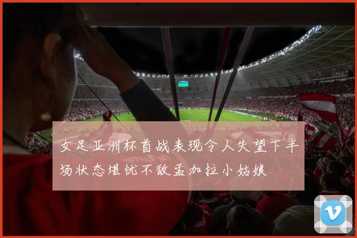 女足亚洲杯首战表现令人失望下半场状态堪忧不敌孟加拉小姑娘