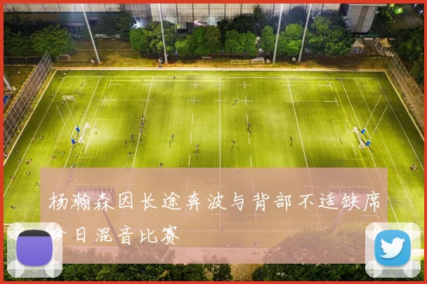杨瀚森因长途奔波与背部不适缺席今日混音比赛