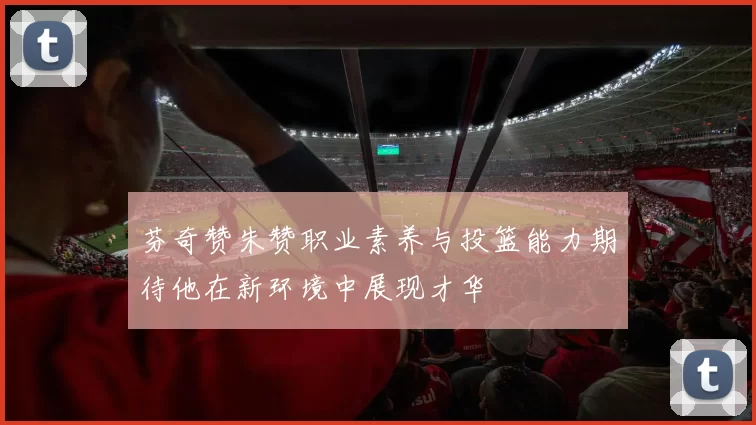 芬奇赞朱赞职业素养与投篮能力期待他在新环境中展现才华