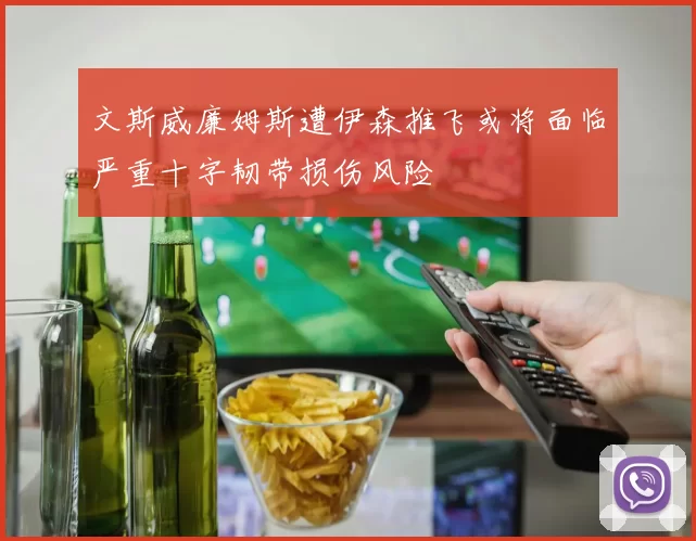 文斯威廉姆斯遭伊森推飞或将面临严重十字韧带损伤风险