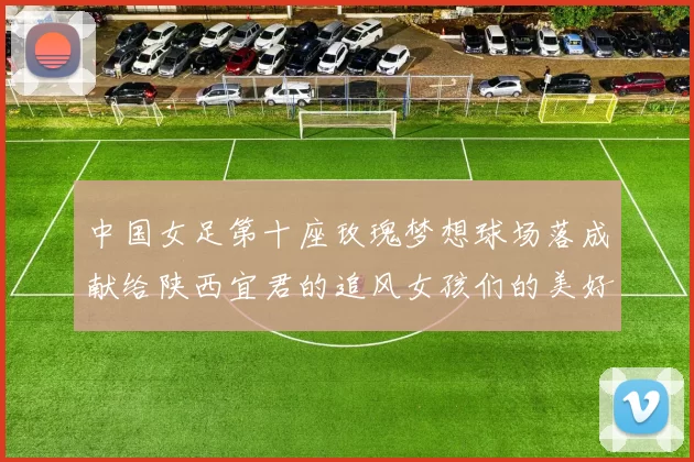 中国女足第十座玫瑰梦想球场落成献给陕西宜君的追风女孩们的美好祝福