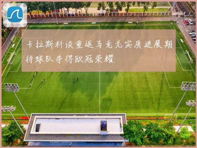 卡拉斯科谈重返马竞无实质进展期待球队夺得欧冠荣耀
