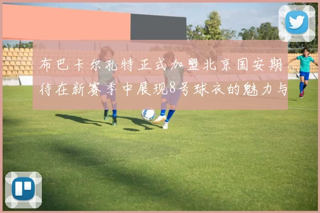 布巴卡尔孔特正式加盟北京国安期待在新赛季中展现8号球衣的魅力与实力