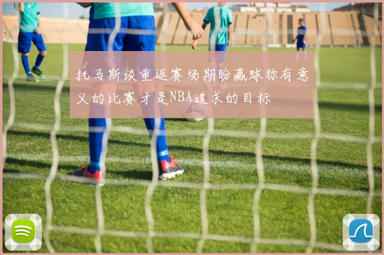 托马斯谈重返赛场期盼赢球称有意义的比赛才是NBA追求的目标