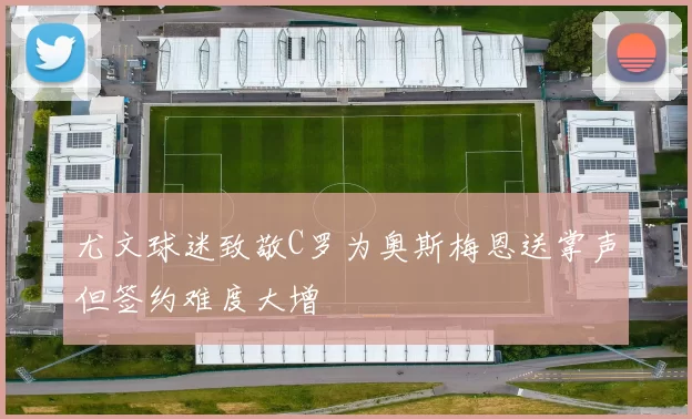 尤文球迷致敬C罗为奥斯梅恩送掌声但签约难度大增