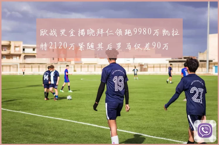 欧战奖金揭晓拜仁领跑9980万凯拉特2120万紧随其后罗马仅差90万