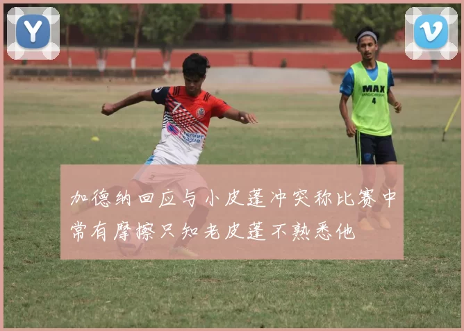加德纳回应与小皮蓬冲突称比赛中常有摩擦只知老皮蓬不熟悉他