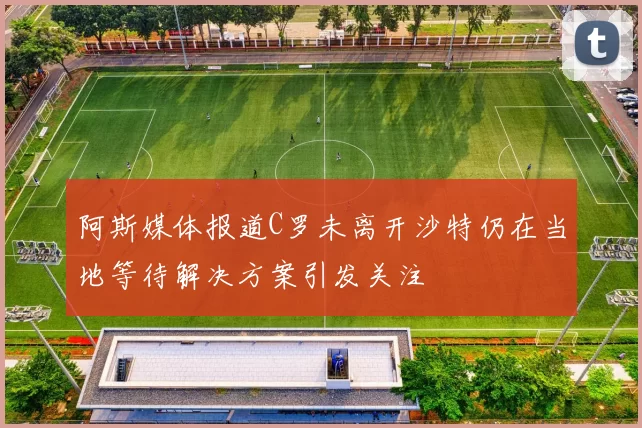 阿斯媒体报道C罗未离开沙特仍在当地等待解决方案引发关注