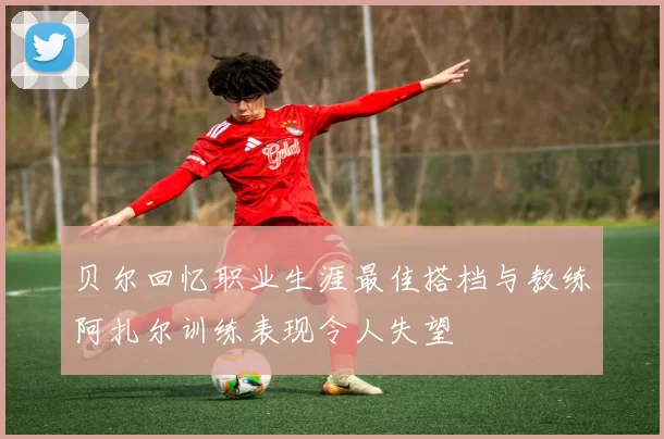 贝尔回忆职业生涯最佳搭档与教练阿扎尔训练表现令人失望