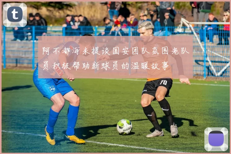 阿不都海米提谈国安团队氛围老队员积极帮助新球员的温暖故事