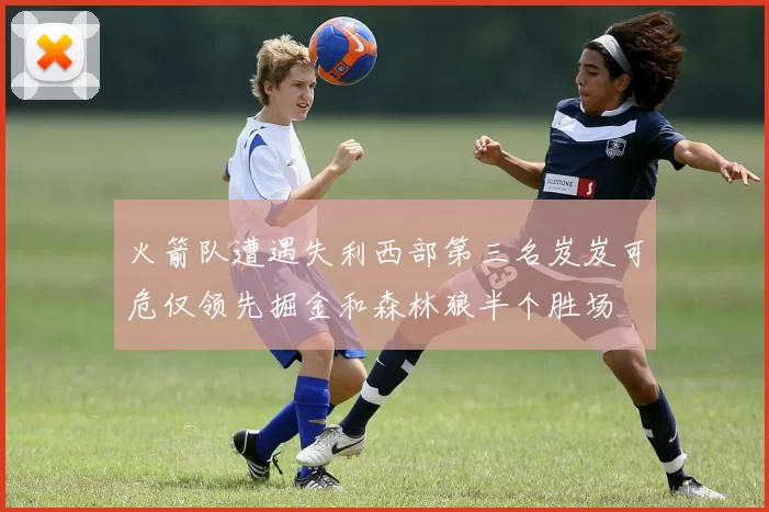 火箭队遭遇失利西部第三名岌岌可危仅领先掘金和森林狼半个胜场