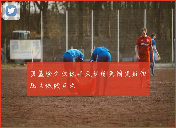 男篮除夕仅休半天训练氛围良好但压力依然巨大