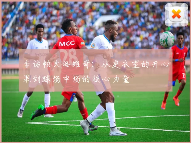专访帕夫洛维奇：从更衣室的开心果到球场中场的核心力量