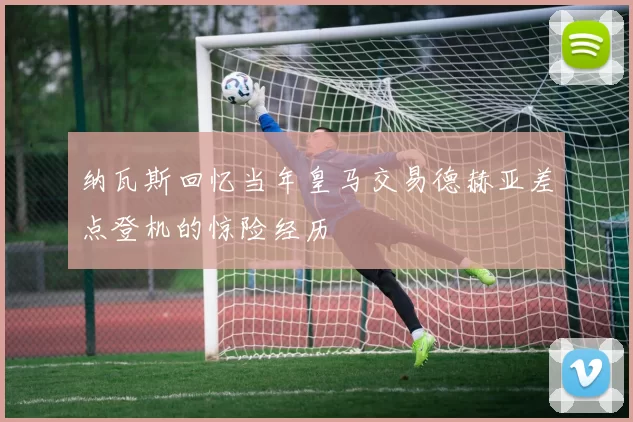 纳瓦斯回忆当年皇马交易德赫亚差点登机的惊险经历