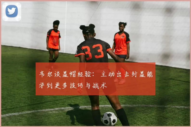 韦尔谈盖帽经验：主动出击封盖能学到更多技巧与战术
