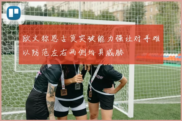 欧文称恩古莫突破能力强让对手难以防范左右两侧均具威胁