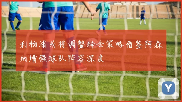 利物浦或将调整转会策略借鉴阿森纳增强球队阵容深度